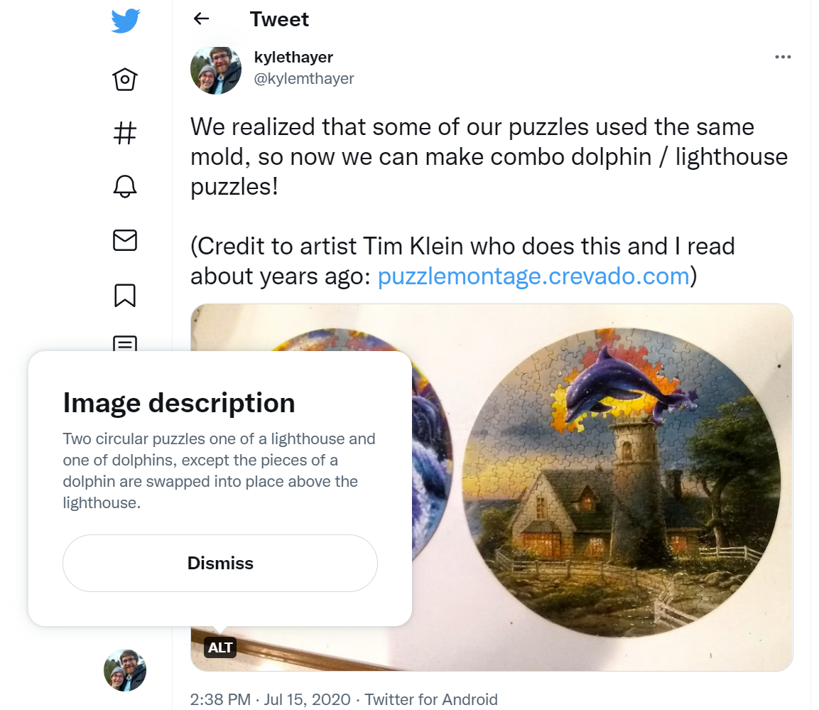 a screenshot of a tweet by Kyle Thayer that has a photo. The tweet says: "We realized that some of our puzzles used the same mold, so now we can make combo dolphin / lighthouse puzzles! (Credit to artist Tim Klein who does this and I read about years ago: https://puzzlemontage.crevado.com)." The photo has the text "ALT" in the bottom left corner. The ALT button has been pressed, causing a popup to appear which shows the alt text: "Two circular puzzles one of a lighthouse and one of dolphins, except the pieces of a dolphin are swapped into place above the lighthouse."
