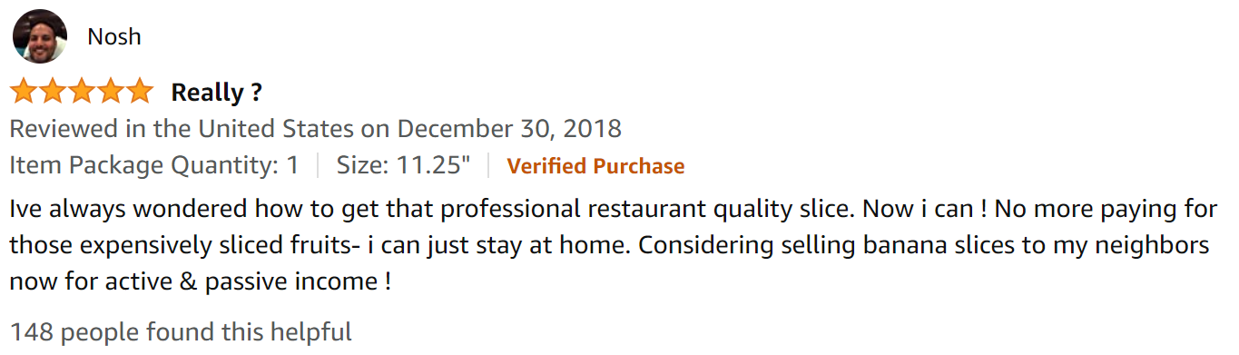 Review by Nosh in 2018. 5 Stars. Really? I've always wondered how to get that professional restaurant quality slice. Now I can! No more paying for those expensively sliced fruits- i can just stay at home. Considering selling banana slices to my neighbors now for active & passive income !