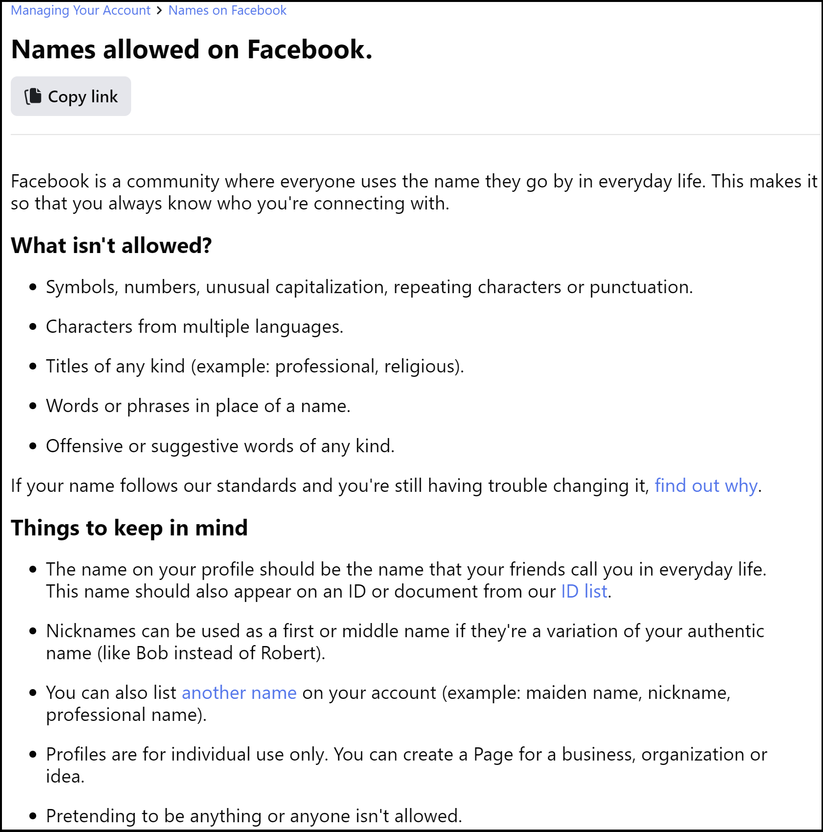A screenshot of Facebook's name policy, which in this screenshot reads as follows: Names allowed on Facebook. Facebook is a community where everyone uses the name they go by in everyday life. This makes it so that you always know who you're connecting with. What isn't allowed? • Symbols, numbers, unusual capitalization, repeating characters or punctuation. • Characters from multiple languages. • Titles of any kind (example: professional, religious). • Words or phrases in place of a name. • Offensive or suggestive words of any kind. If your name follows our standards and you're still having trouble changing it, find out why. Things to keep in mind • The name on your profile should be the name that your friends call you in everyday life. This name should also appear on an ID or • document from our ID list. • Nicknames can be used as a first or middle name if they're a variation of your authentic name (like Bob instead of Robert). • You can also list another name on your account (example: maiden name, nickname, professional name). • Profiles are for individual use only. You can create a Page for a business, organization or idea. • Pretending to be anything or anyone isn't allowed.