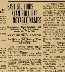East St. Louis Klan Role Has Notable Names: Stockyards, Shop-Keepers, and Professions Are All Represented On This List. Many Ku Klux Doctors. You Might as Well Know in Whose Bonnets the Bigotry Bees are Buzzing. The following names appear upon the membbership roll of this Ku Klux Klan: C. A. Harned, hog salesman; resides, 3212 Audobon Avenue. Charles Houseworth, forman, Central Lumber Company; Resides 517 North 9th Street.